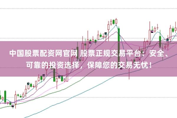 中国股票配资网官网 股票正规交易平台：安全、可靠的投资选择，保障您的交易无忧！