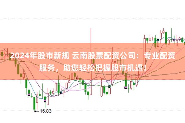 2024年股市新规 云南股票配资公司：专业配资服务，助您轻松把握股市机遇！
