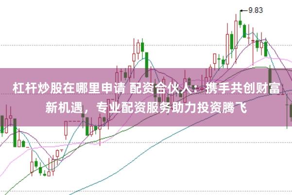 杠杆炒股在哪里申请 配资合伙人：携手共创财富新机遇，专业配资服务助力投资腾飞