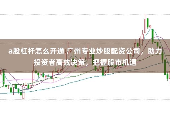 a股杠杆怎么开通 广州专业炒股配资公司，助力投资者高效决策，把握股市机遇
