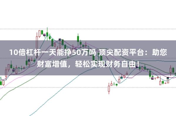 10倍杠杆一天能挣50万吗 顶尖配资平台：助您财富增值，轻松实现财务自由！