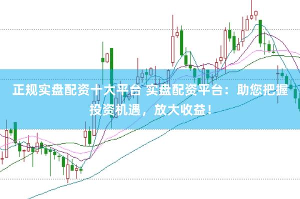 正规实盘配资十大平台 实盘配资平台：助您把握投资机遇，放大收益！