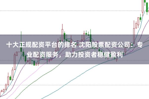十大正规配资平台的排名 沈阳股票配资公司：专业配资服务，助力投资者稳健盈利
