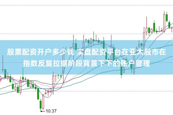 股票配资开户多少钱 实盘配资平台在亚太股市在指数反复拉锯阶段背景下下的账户管理