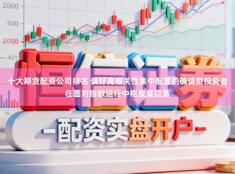 十大期货配资公司排名 偏好高相关性集中配置的确信型投资者在面对指数运行中枢反复震荡