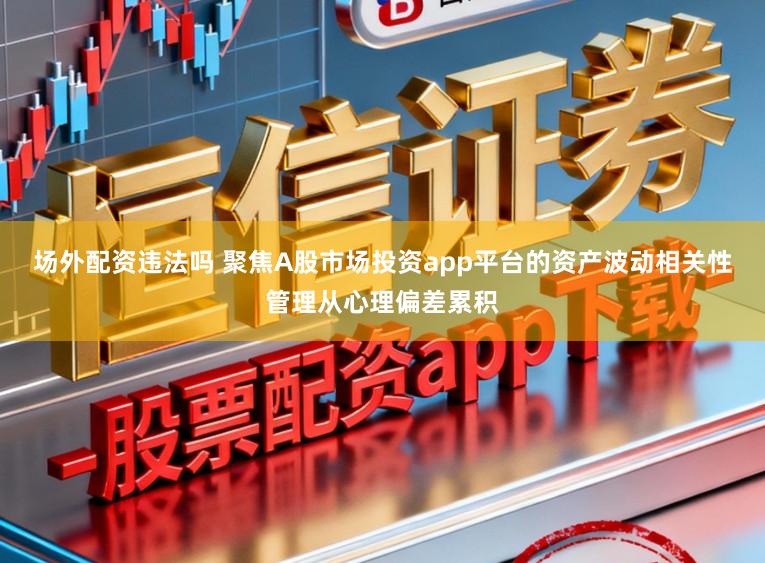 场外配资违法吗 聚焦A股市场投资app平台的资产波动相关性管理从心理偏差累积