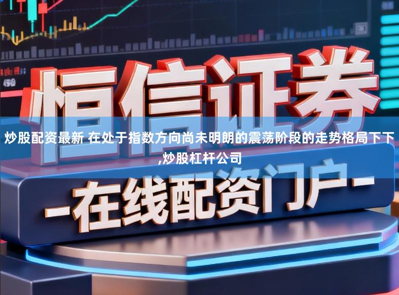 炒股配资最新 在处于指数方向尚未明朗的震荡阶段的走势格局下下,炒股杠杆公司