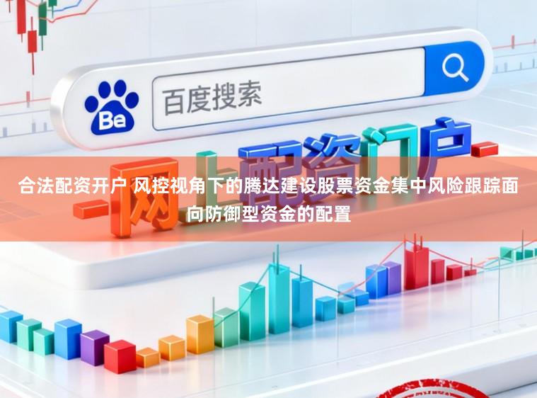 合法配资开户 风控视角下的腾达建设股票资金集中风险跟踪面向防御型资金的配置
