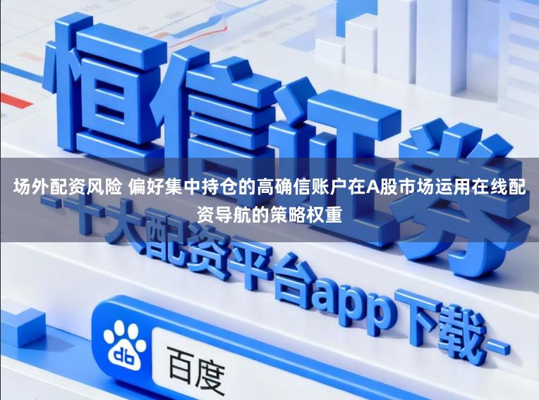 场外配资风险 偏好集中持仓的高确信账户在A股市场运用在线配资导航的策略权重