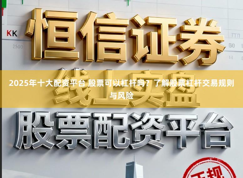 2025年十大配资平台 股票可以杠杆吗？了解股票杠杆交易规则与风险