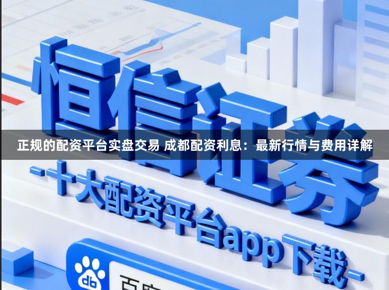 正规的配资平台实盘交易 成都配资利息：最新行情与费用详解