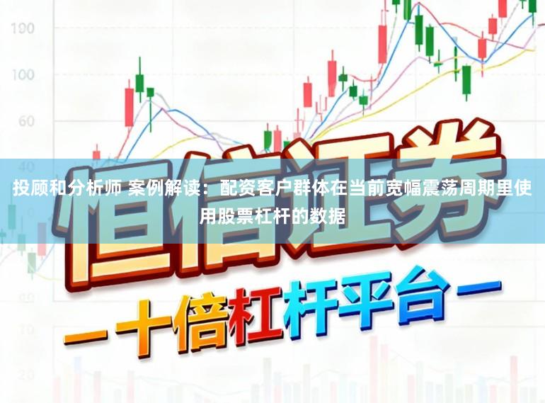 投顾和分析师 案例解读：配资客户群体在当前宽幅震荡周期里使用股票杠杆的数据