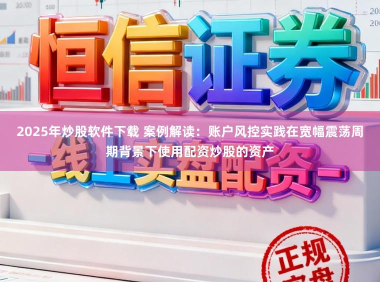 2025年炒股软件下载 案例解读：账户风控实践在宽幅震荡周期背景下使用配资炒股的资产