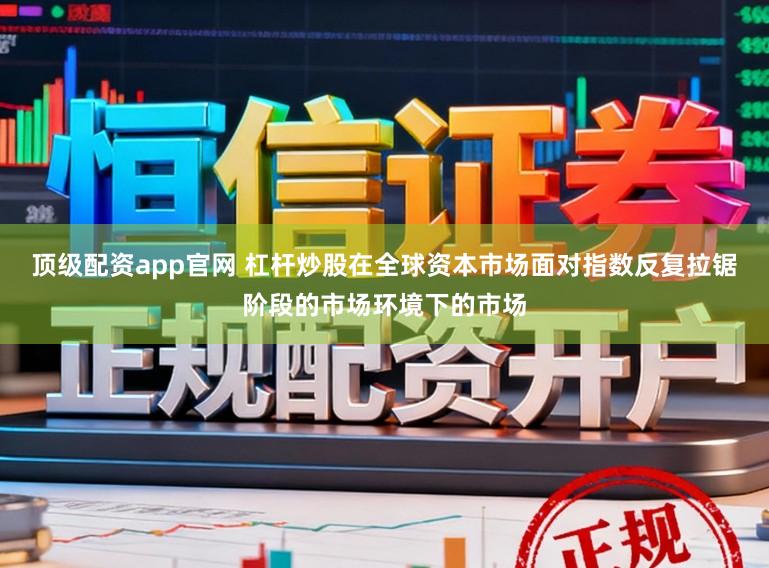 顶级配资app官网 杠杆炒股在全球资本市场面对指数反复拉锯阶段的市场环境下的市场