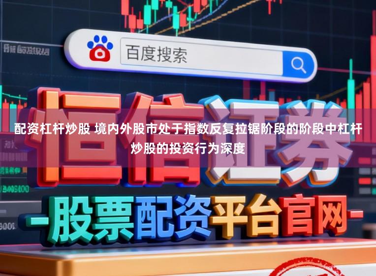 配资杠杆炒股 境内外股市处于指数反复拉锯阶段的阶段中杠杆炒股的投资行为深度