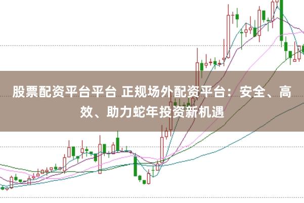 股票配资平台平台 正规场外配资平台：安全、高效、助力蛇年投资新机遇